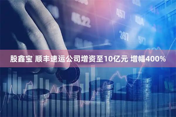 股鑫宝 顺丰速运公司增资至10亿元 增幅400%