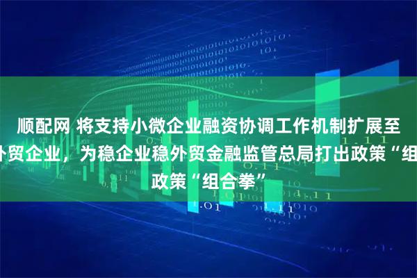 顺配网 将支持小微企业融资协调工作机制扩展至全部外贸企业，为稳企业稳外贸金融监管总局打出政策“组合拳”