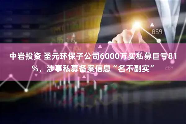 中岩投资 圣元环保子公司6000万买私募巨亏81%，涉事私募备案信息“名不副实”