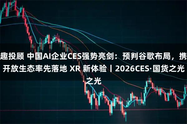 趣投顾 中国AI企业CES强势亮剑：预判谷歌布局，携开放生态率先落地 XR 新体验丨2026CES·国货之光