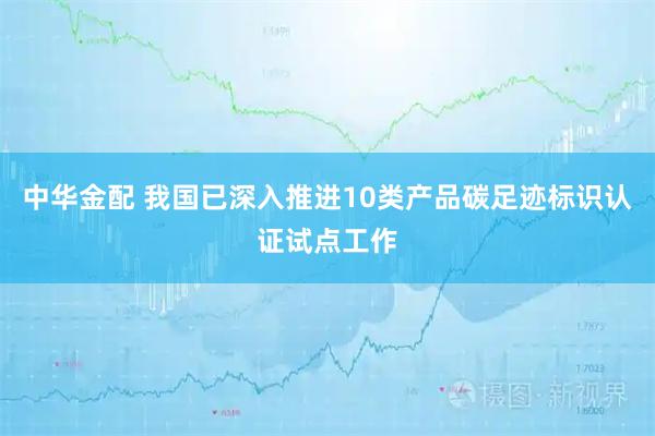 中华金配 我国已深入推进10类产品碳足迹标识认证试点工作