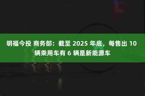 明福今投 商务部：截至 2025 年底，每售出 10 辆乘用车有 6 辆是新能源车