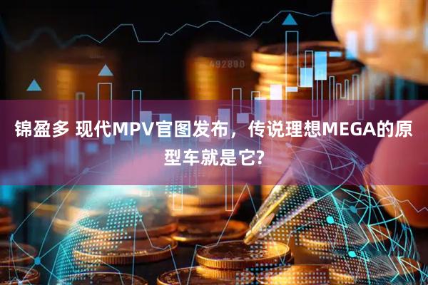 锦盈多 现代MPV官图发布，传说理想MEGA的原型车就是它?
