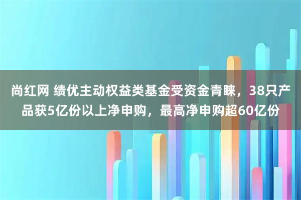 尚红网 绩优主动权益类基金受资金青睐，38只产品获5亿份以上净申购，最高净申购超60亿份