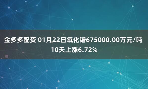 金多多配资 01月22日氧化镨675000.00万元/吨 10天上涨6.72%
