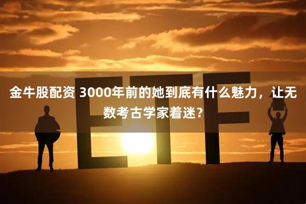 金牛股配资 3000年前的她到底有什么魅力，让无数考古学家着迷？
