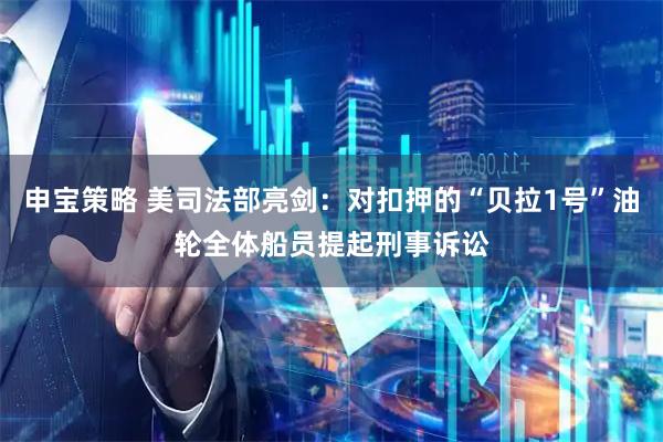 申宝策略 美司法部亮剑：对扣押的“贝拉1号”油轮全体船员提起刑事诉讼