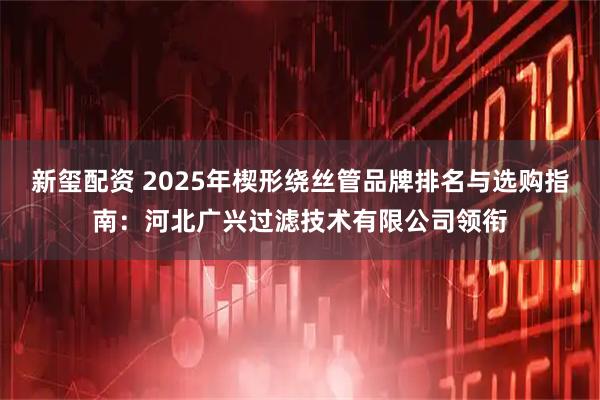 新玺配资 2025年楔形绕丝管品牌排名与选购指南：河北广兴过滤技术有限公司领衔