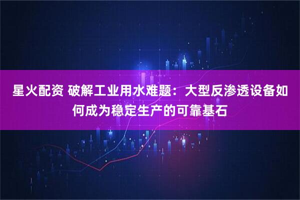 星火配资 破解工业用水难题：大型反渗透设备如何成为稳定生产的可靠基石