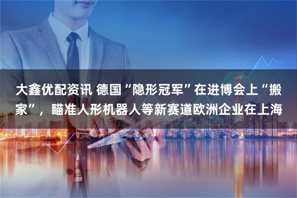 大鑫优配资讯 德国“隐形冠军”在进博会上“搬家”，瞄准人形机器人等新赛道欧洲企业在上海