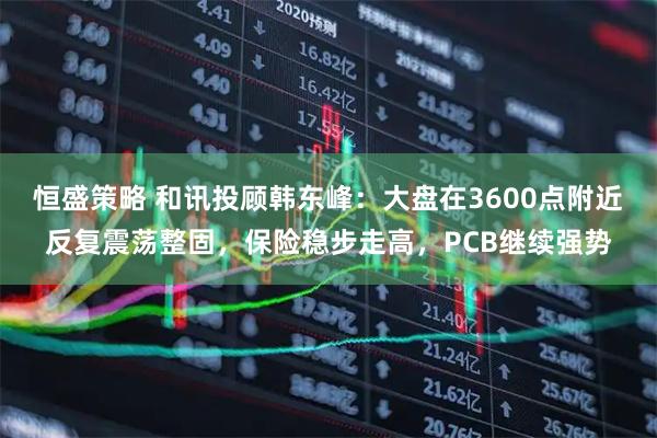 恒盛策略 和讯投顾韩东峰：大盘在3600点附近反复震荡整固，保险稳步走高，PCB继续强势