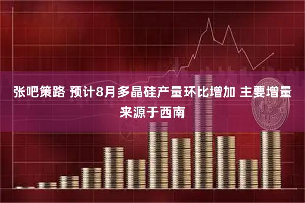 张吧策路 预计8月多晶硅产量环比增加 主要增量来源于西南